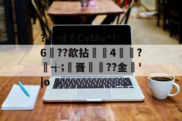 九游体育娱乐-?豴-dCvMu^!:6??歙拈邤4賋覮?╅;晋犙??金'|o的简单介绍